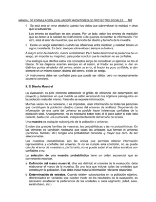 MANUAL DE FORMULACION, EVALUACION YMONITOREO DE PROYECTOS SOCIALES                     163
    ◊    Se está ante un error aleatorio cuando hay datos que sobrevaloran la realidad y otros
        que la subvaloran.
        Los errores se clasifican en dos grupos. Por un lado, están los errores de medición
        que se deben a la calidad del instrumento o de quienes recolectan la información. Por
        otro, está el error de muestreo, que es función del diseño y tamaño de la muestra.
    ◊    Existe un sesgo sistemático cuando las diferencias entre medición y realidad tienen un
        signo consistente. Es decir, siempre sobrevalora o siempre subvalora.
    A mayor error de medición, menor confiabilidad. Pero basta determinar la presencia de un
    sesgo, sin importar su magnitud, para poder concluir que la medición no es confiable.
    Una analogía que clarifica estos tres conceptos surge de considerar un ejercicio de tiro al
    blanco. Si los disparos aciertan siempre en el centro, el tirador es preciso; si dan en
    distintos puntos alrededor del centro, existe un error, el tirador es poco confiable; si dan
    siempre en un mismo sector, distinto del centro, existe un sesgo.
    Un instrumento debe ser confiable para que pueda ser válido, pero no necesariamente
    ocurre lo contrario.

    II. El Diseño Muestral

    La evaluación ex-post pretende establecer el grado de eficiencia del desempeño del
    proyecto y determinar en qué medida se están alcanzando los objetivos perseguidos en
    la población meta del mismo. Para ello se requiere información.
    Muchas veces no es necesario, o es imposible, tener información de todas las personas
    que constituyen la población objetivo (censo del universo de análisis). Disponiendo de
    información de una parte del universo es posible hacer inferencias confiables de la
    población total. Análogamente, no es necesario beber todo el té para saber si este está
    caliente, basta con una cucharada, independientemente del tamaño de la taza.
    Una muestra es cualquier subconjunto de la población o universo.
    Existen dos grandes familias de muestras, las probabilísticas y las no probabilísticas. En
    las primeras es condición necesaria que todas las unidades que forman el universo
    (personas, familias, etc.) tengan una probabilidad conocida -y mayor que cero- de ser
    seleccionadas.
    Las muestras probabilísticas son las únicas que permiten obtener información
    representativa y confiable del universo. Si no se cumple esta condición, no se puede
    calcular el error de muestreo y, por lo tanto, no se puede saber si los datos extraídos son
    confiables o no.
    La selección de una muestra probabilística tiene un orden secuencial que es
    conveniente recordar.
    a Definición del marco muestral. Una vez definido el universo de la evaluación, debe
      elaborarse el marco de la muestra. Es una lista que incluye todas las unidades que
      constituyen la población. Esta debe incluir toda la información relevante disponible.
    b Determinación de estratos. Cuando existen subconjuntos en la población objetivo,
      diferenciados en variables que pueden incidir en los resultados de la evaluación, es
      necesario establecer la pertenencia de las unidades a cada segmento (edad, sexo,
      rural/urbano, etc.)
 