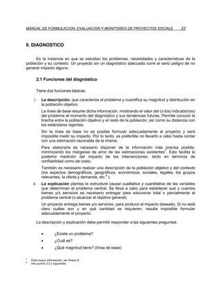 MANUAL DE FORMULACION, EVALUACION Y MONITOREO DE PROYECTOS SOCIALE                            22



II. DIAGNOSTICO

     Es la instancia en que se estudian los problemas, necesidades y características de la
población y su contexto. Un proyecto sin un diagnóstico adecuado corre el serio peligro de no
generar impacto alguno.

           2.1 Funciones del diagnóstico

           Tiene dos funciones básicas.

      i.     La descripción, que caracteriza el problema y cuantifica su magnitud y distribución en
             la población objetivo.
             La línea de base resume dicha información, mostrando el valor del (o los) indicador(es)
             del problema al momento del diagnóstico y sus tendencias futuras. Permite conocer la
             brecha entre la población objetivo y el resto de la población, así como su distancia con
             los estándares vigentes.
             Sin la línea de base no es posible formular adecuadamente el proyecto y será
             imposible medir su impacto. Por lo tanto, es preferible no llevarlo a cabo hasta contar
             con una estimación razonable de la misma.
             Para elaborarla es necesario disponer de la información más precisa posible,
             minimizando los márgenes de error de las estimaciones existentes7. Esto facilita la
             posterior medición del impacto de las intervenciones, tanto en términos de
             confiabilidad como de costo.
             También es necesario realizar una descripción de la población objetivo y del contexto
             (los aspectos demográficos, geográficos, económicos, sociales, legales, los grupos
             relevantes, la oferta y demanda, etc.8 ).
     ii.     La explicación plantea la estructura causal cualitativa y cuantitativa de las variables
             que determinan el problema central. Se lleva a cabo para establecer qué y cuantos
             bienes y/o servicios es necesario entregar para solucionar total o parcialmente el
             problema central (o alcanzar el objetivo general).
             Un proyecto entrega bienes y/o servicios, para producir el impacto deseado. Si no está
             claro cuáles son y en qué cantidad se requieren, resulta imposible formular
             adecuadamente el proyecto.

           La descripción y explicación debe permitir responder a las siguientes preguntas:

             •       ¿Existe un problema?
             •       ¿Cuál es?
             •       ¿Qué magnitud tiene? (línea de base)

7
    Para mayor información, ver Anexo 9.
8
    Ver puntos 2.3 y siguientes
 