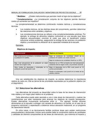 MANUAL DE FORMULACION, EVALUACION Y MONITOREO DE PROYECTOS SOCIALE                                           30

       * Medibles:        ¿Existen instrumentos que permitan medir el logro de los objetivos?
      * Complementarios: ¿La consideración conjunta de los objetivos permite disminuir
costos y/o aumentar sus impactos?
      La complementariedad se determina combinando modelos teóricos y consideraciones
técnicas.
      a      Los modelos teóricos, de las distintas áreas del conocimiento, permiten determinar
             las relaciones entre variables y objetivos.
      b      Las consideraciones técnicas se refieren a las complementariedades prácticas. Por
             ejemplo, la entrega de alimentos (objetivo nutricional) en una escuela (que tiene
             objetivos educacionales) minimiza el costo que para el beneficiario implica
             solucionar ambos problemas, asegurando la entrega de las raciones a la población
             objetivo y aumentando la utilización de la capacidad instalada de la escuela.
      Ejemplos:

          Objetivos de impacto:

    Problema social                                          Objetivos de Impacto
    Alta incidencia de morbilidad y mortalidad infantil de   Bajar la incidencia de morbilidad infantil de la
    la población El Cabildo.                                 población El Cabildo a la media nacional.
                                                             Bajar la incidencia de mortalidad infantil en un 50%.
    Bajo nivel educacional de la población en edad           Disminuir en un 70% la brecha de nivel educacional
    escolar de la región norte.                              existente entre la región norte y el promedio nacional.
    Altos niveles de desempleo y subempleo en la             Bajar el desempleo de la PEA rural juvenil en 10
    población juvenil del sector rural.                      puntos porcentuales.
                                                             Nivelar el subempleo rural juvenil en la media de los
                                                             adultos urbanos



       Una vez establecidos los objetivos de impacto, es preciso determinar la importancia
relativa de cada uno. Ella se deriva de las prioridades expresadas por la población objetivo (en
el diagnóstico).

      3.2 Seleccionar las alternativas

     Las alternativas del proyecto se desarrollan sobre la base de las áreas de intervención
más viables y con mayor peso relativo en el problema.
      Cada alternativa puede estar asociada a una o más áreas de intervención y realizar las
combinaciones que sean necesarias para alcanzar los objetivos de impacto perseguidos.
Existen alternativas mutuamente excluyentes entre sí. . Por ejemplo, brindar raciones
alimentarias en la escuela o entregar una canasta de alimentos a la familia, en el caso de un
programa nutricional; o capacitación a distancia versus educación tradicional, en un programa
de capacitación laboral.
      En otros casos, sí es técnicamente factible combinar áreas pero existen restricciones
presupuestarias o temporales. Incluso sería posible hallar la combinación óptima de cantidades
y calidades de distintos componentes de las áreas de intervención, que maximice el impacto y
 