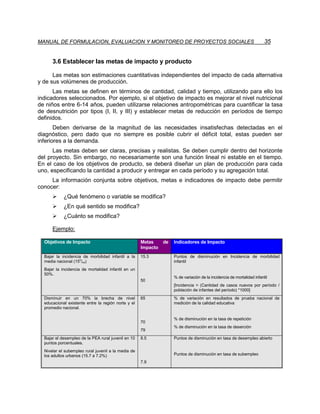 MANUAL DE FORMULACION, EVALUACION Y MONITOREO DE PROYECTOS SOCIALES                                                     35


      3.6 Establecer las metas de impacto y producto

      Las metas son estimaciones cuantitativas independientes del impacto de cada alternativa
y de sus volúmenes de producción.
      Las metas se definen en términos de cantidad, calidad y tiempo, utilizando para ello los
indicadores seleccionados. Por ejemplo, si el objetivo de impacto es mejorar el nivel nutricional
de niños entre 6-14 años, pueden utilizarse relaciones antropométricas para cuantificar la tasa
de desnutrición por tipos (I, II, y III) y establecer metas de reducción en períodos de tiempo
definidos.
       Deben derivarse de la magnitud de las necesidades insatisfechas detectadas en el
diagnóstico, pero dado que no siempre es posible cubrir el déficit total, estas pueden ser
inferiores a la demanda.
      Las metas deben ser claras, precisas y realistas. Se deben cumplir dentro del horizonte
del proyecto. Sin embargo, no necesariamente son una función lineal ni estable en el tiempo.
En el caso de los objetivos de producto, se deberá diseñar un plan de producción para cada
uno, especificando la cantidad a producir y entregar en cada período y su agregación total.
     La información conjunta sobre objetivos, metas e indicadores de impacto debe permitir
conocer:
      ¾     ¿Qué fenómeno o variable se modifica?
      ¾     ¿En qué sentido se modifica?
      ¾     ¿Cuánto se modifica?

      Ejemplo:

  Objetivos de Impacto                               Metas     de   Indicadores de Impacto
                                                     Impacto
  Bajar la incidencia de morbilidad infantil a la    15.3           Puntos de disminución en Incidencia de morbilidad
                    o
  media nacional (15 /oo)                                           infantil
  Bajar la incidencia de mortalidad infantil en un
  50%.
                                                                    % de variación de la incidencia de mortalidad infantil
                                                     50
                                                                    [Incidencia = (Cantidad de casos nuevos por período /
                                                                    población de infantes del período) *1000]
  Disminuir en un 70% la brecha de nivel             65             % de variación en resultados de prueba nacional de
  educacional existente entre la región norte y el                  medición de la calidad educativa
  promedio nacional.

                                                                    % de disminución en la tasa de repetición
                                                     70
                                                                    % de disminución en la tasa de deserción
                                                     79
  Bajar el desempleo de la PEA rural juvenil en 10   8.5            Puntos de disminución en tasa de desempleo abierto
  puntos porcentuales.
  Nivelar el subempleo rural juvenil a la media de
  los adultos urbanos (15.7 a 7.2%)                                 Puntos de disminución en tasa de subempleo
                                                     7.9
 