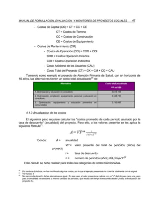 MANUAL DE FORMULACION, EVALUACION Y MONITOREO DE PROYECTOS SOCIALES                                                              47

                  - Costos de Capital (CK) = CT + CC + CE
                                           CT = Costos de Terreno
                                           CC = Costos de Construcción
                                           CE = Costos de Equipamiento
                  - Costos de Mantenimiento (CM)
                             - Costos de Operación (CO) = COD + COI
                                COD = Costos Operación Directos
                                COI = Costos Operación Indirectos
                             - Costo Adicional de los Usuarios (CAU)
                             - Costo Total del Proyecto (CT) = CK + CM + CO + CAU
     Tomando como ejemplo el proyecto de Atención Primaria de Salud, con un horizonte de
10 años, las alternativas tienen un costo total actualizado20 de:
                                                Alternativa                                        Costo total actualizado
                                                                                                         VP en US$

                   1. Optimización y educación en consultorio                                             2.616.165
                   2. Optimización, ampliación, equipamiento, personal y educación en                     3.348.731
                   consultorio
                   3. Optimización,     equipamiento    y     educación   preventiva   en                 2.750.887
                   comunidades


         4.1.3 Anualización de los costos

      El siguiente paso requiere calcular los costos promedio de cada período ajustado por la
tasa de descuento (anualidad) del proyecto. Para ello, a los valores presente se les aplica la
siguiente fórmula21:
                                                                          i
                                                            A = VP * 1-(1+i )(-n)
                      Donde:               A=          anualidad
                                                       VP =      valor presente del total de períodos (años) del
                                      proyecto
                                                       i=        tasa de descuento
                                                       n=        número de períodos (años) del proyecto22
       Este cálculo se debe realizar para todas las categorías de costo mencionadas.

20
     Por motivos didácticos, se han modificado algunos costos, por la que el ejemplo presentado no coincide totalmente con el original.
21
     Ver Anexo 5
22
     No siempre la duración de las alternativas es igual. En ese caso, el valor presente se calcula con un n distinto para cada una, pero
     para la anualidad se considera la misma cantidad de períodos, que resulta del tiempo transcurrido desde t0 hasta la finalización del
     proyecto (tn).
 