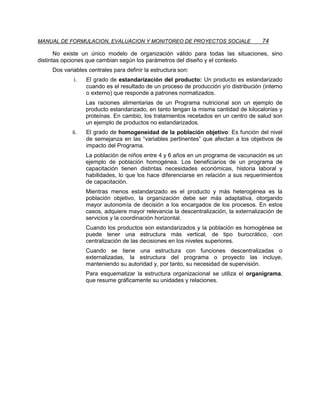 MANUAL DE FORMULACION, EVALUACION Y MONITOREO DE PROYECTOS SOCIALE                     74

       No existe un único modelo de organización válido para todas las situaciones, sino
distintas opciones que cambian según los parámetros del diseño y el contexto.
     Dos variables centrales para definir la estructura son:
             i.    El grado de estandarización del producto: Un producto es estandarizado
                   cuando es el resultado de un proceso de producción y/o distribución (interno
                   o externo) que responde a patrones normatizados.
                   Las raciones alimentarias de un Programa nutricional son un ejemplo de
                   producto estandarizado, en tanto tengan la misma cantidad de kilocalorías y
                   proteínas. En cambio, los tratamientos recetados en un centro de salud son
                   un ejemplo de productos no estandarizados.
             ii.   El grado de homogeneidad de la población objetivo: Es función del nivel
                   de semejanza en las “variables pertinentes” que afectan a los objetivos de
                   impacto del Programa.
                   La población de niños entre 4 y 6 años en un programa de vacunación es un
                   ejemplo de población homogénea. Los beneficiarios de un programa de
                   capacitación tienen distintas necesidades económicas, historia laboral y
                   habilidades, lo que los hace diferenciarse en relación a sus requerimientos
                   de capacitación.
                   Mientras menos estandarizado es el producto y más heterogénea es la
                   población objetivo, la organización debe ser más adaptativa, otorgando
                   mayor autonomía de decisión a los encargados de los procesos. En estos
                   casos, adquiere mayor relevancia la descentralización, la externalización de
                   servicios y la coordinación horizontal.
                   Cuando los productos son estandarizados y la población es homogénea se
                   puede tener una estructura más vertical, de tipo burocrático, con
                   centralización de las decisiones en los niveles superiores.
                   Cuando se tiene una estructura con funciones descentralizadas o
                   externalizadas, la estructura del programa o proyecto las incluye,
                   manteniendo su autoridad y, por tanto, su necesidad de supervisión.
                   Para esquematizar la estructura organizacional se utiliza el organigrama,
                   que resume gráficamente su unidades y relaciones.
 