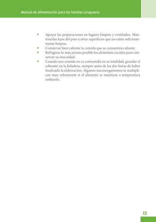 Manual de alimentación para las familias uruguayas




              Apoyar las preparaciones en lugares limpios y ventilados. Man-
               tenerlas lejos del piso u otras superficies que no estén suficiente-
               mente limpias.
              Conservar bien caliente la comida que se consumirá caliente.
              Refrigerar lo más pronto posible los alimentos cocidos para con-
               servar su inocuidad.
              Cuando una comida no es consumida en su totalidad, guardar el
               sobrante en la heladera, siempre antes de las dos horas de haber
               finalizado la elaboración. Algunos microorganismos se multipli-
               can muy velozmente si el alimento se mantiene a temperatura
               ambiente.




                                                                                      13
 