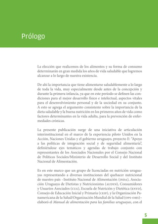 Manual de alimentación para las familias uruguayas




Prólogo


          La elección que realicemos de los alimentos y su forma de consumo
          determinarán en gran medida los años de vida saludable que logremos
          alcanzar a lo largo de nuestra existencia.

          De ahí la importancia que tiene alimentarse saludablemente a lo largo
          de toda la vida, muy especialmente desde antes de la concepción y
          durante la primera infancia, ya que en este período se definen las con-
          diciones para el mejor desarrollo físico e intelectual, aspectos vitales
          para el desenvolvimiento personal y de la sociedad en su conjunto.
          A esto se agrega el argumento consistente sobre la importancia de la
          dieta saludable y la buena nutrición en los primeros años de vida como
          factores determinantes en la vida adulta, para la prevención de enfer-
          medades crónicas.

          La presente publicación surge de una iniciativa de articulación
          interinstitucional en el marco de la experiencia piloto Unidos en la
          Acción, Naciones Unidas y el gobierno uruguayo, proyecto E: “Apoyo
          a las políticas de integración social y de seguridad alimentaria”,
          definiéndose ejes temáticos y agendas de trabajo conjunto con
          representantes de los Asociados Nacionales por el Consejo Nacional
          de Políticas Sociales/Ministerio de Desarrollo Social y del Instituto
          Nacional de Alimentación.

          Es en este marco que un grupo de licenciadas en nutrición urugua-
          yas representando a diversas instituciones del quehacer nutricional
          de nuestro país –Instituto Nacional de Alimentación (inda), Asocia-
          ción Uruguaya de Dietistas y Nutricionistas (audyn), Consumidores
          y Usuarios Asociados (cua), Escuela de Nutrición y Dietética (enyd),
          Consejo de Educación Inicial y Primaria (ceip), y la Organización Pa-
          namericana de la Salud/Organización Mundial de la Salud (ops-oms)–
          elaboró el Manual de alimentación para las familias uruguayas, con el


                                                                                     5
 