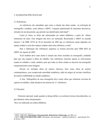 11




5 ELEMENTOS PÓS-TEXTUAIS


5.1 Referências
          As referências são entendidas aqui como a relação das obras usadas na realização da
monografia e também, como afirma a ABNT, “conjunto padronizado de elementos descritivos,
retirados de um documento, que permite sua identificação individual”1.
          Como já vimos, as obras são relacionadas em ordem alfabética, a partir do último
sobrenome do autor. Esta listagem não deve ser numerada. Recomenda a ABNT na emenda
número 1 da NBR 14724 de 30 de dezembro de 2005 que as referências sejam digitadas em
espaço simples e com dois espaços simples entre uma referência e outra2.
          Para a elaboração das referências seguimos as normas previstas pela NBR 6023 da
ABNT, de Agosto de 2005.
          Você também deve estar atento à seleção das obras incluídas na monografia, cuidando
para que elas estejam à altura do trabalho. Nas referências relacione apenas as efetivamente
usadas no trabalho e cuide, também, para que todas as obras citadas no decorrer da monografia
estejam presentes nessa listagem.
          Devem ser incluídas obras de autores clássicos, bem como obras de autores
contemporâneos, com comprovada autoridade acadêmica, além de artigos de revistas científicas
de notória credibilidade no mundo acadêmico.
          A lista bibliográfica de uma monografia deve conter obras que realmente serviram de
suporte ao trabalho, sendo desejável um mínimo de 15 referências.


5.2 Glossário


        Elemento opcional, usado quando se deseja definir, ou esclarecer termos desconhecidos, ou
que admitem várias interpretações.
    Deve ser elaborado em ordem alfabética.




1
 ABNT- NBR 6023. Informação e Documentação- Rederências- Elaboraçãp, ago 2002, p.2.
2
 ABNT. NBR 14724:2002/EMD.1:2005: informação e documentação – trabalhos acadêmicos - apresentação. Rio
de Janeiro: 2005.
 