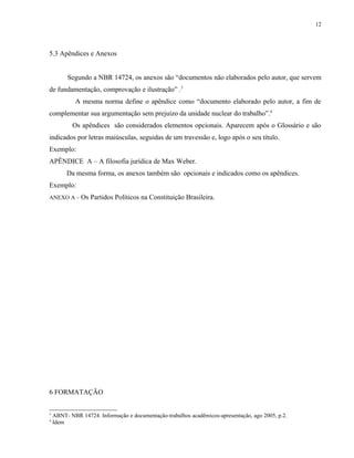 12




5.3 Apêndices e Anexos


         Segundo a NBR 14724, os anexos são “documentos não elaborados pelo autor, que servem
de fundamentação, comprovação e ilustração” .3
            A mesma norma define o apêndice como “documento elaborado pelo autor, a fim de
complementar sua argumentação sem prejuízo da unidade nuclear do trabalho”.4
           Os apêndices são considerados elementos opcionais. Aparecem após o Glossário e são
indicados por letras maiúsculas, seguidas de um travessão e, logo após o seu título.
Exemplo:
APÊNDICE A – A filosofia jurídica de Max Weber.
         Da mesma forma, os anexos também são opcionais e indicados como os apêndices.
Exemplo:
ANEXO A – Os Partidos Políticos na Constituição Brasileira.




6 FORMATAÇÃO


3
    ABNT- NBR 14724. Informação e documentação-trabalhos acadêmicos-apresentação, ago 2005, p.2.
4
    Idem
 