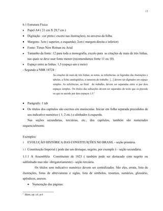 13




6.1 Estrutura Física
•     Papel A4 ( 21 cm X 29,7 cm )
•     Digitação : cor preta ( exceto nas ilustrações), no anverso da folha.
•     Margens- 3cm ( superior, e esquerda); 2cm ( margem direita e inferior)
•     Fonte: Times New Roman ou Arial
•     Tamanho da fonte: 12 para toda a monografia, exceto para as citações de mais de três linhas,
      nas quais se deve usar fonte menor (recomendamos fonte 11 ou 10).
•     Espaço entre as linhas: 1,5 (espaço um e meio)
- Segundo a NBR 14724 :
                          As citações de mais de três linhas, as notas, as referências, as legendas das ilustrações e
                          tabelas, a ficha catalográfica, a natureza do trabalho [...] devem ser digitados em espaço
                          simples. As referências, ao final    do trabalho, devem ser separadas entre si por dois
                          espaços simples.. Os títulos das subseções devem ser separados do texto que os precede
                          ou que os sucede por dois espaços 1,5.5


•     Parágrafo: 1 tab
•     Os títulos dos capítulos são escritos em maiúsculas. Iniciar em folha separada precedidos de
      seu indicativo numérico ( 1, 2 etc.) e alinhados à esquerda.
      Nas seções secundárias, terciárias, etc., dos capítulos, também são numerados
sequencialmente.


Exemplos:
1     EVOLUÇÂO HISTÓRICA DAS CONSTITUIÇÕES NO BRASIL - seção primária.

1.1 Constituição Imperial ( pode dar um destaque, negrito, por exemplo ) – seção secundária.

1.1.1 A Assembléia         Constituinte de 1823 ( também pode ser destacado com negrito ou
sublinhado mas não obrigatoriamente) - seção terciária.
             Os títulos sem indicativo numérico devem ser centralizados. São eles, errata, lista de
ilustrações, listas de abreviaturas e siglas, lista de símbolos, resumos, sumários, glossário,
apêndices, anexos.
      •    Numeração das páginas:

5
    Idem, op. cit. p.6
 