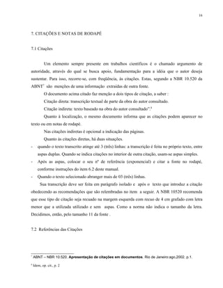 16




7. CITAÇÕES E NOTAS DE RODAPÉ


7.1 Citações


            Um elemento sempre presente em trabalhos científicos é o chamado argumento de
autoridade, através do qual se busca apoio, fundamentação para a idéia que o autor deseja
sustentar. Para isso, recorre-se, com freqüência, às citações. Estas, segundo a NBR 10.520 da
ABNT7 são menções de uma informação extraídas de outra fonte.
            O documento acima citado faz menção a dois tipos de citação, a saber :
            Citação direta: transcrição textual de parte da obra do autor consultado.
            Citação indireta: texto baseado na obra do autor consultado”.8
            Quanto à localização, o mesmo documento informa que as citações podem aparecer no
texto ou em notas de rodapé.
            Nas citações indiretas é opcional a indicação das páginas.
            Quanto às citações diretas, há duas situações.
-      quando o texto transcrito atinge até 3 (três) linhas: a transcrição é feita no próprio texto, entre
       aspas duplas. Quando se indica citações no interior de outra citação, usam-se aspas simples.
-      Após as aspas, colocar o seu nº de referência (exponencial) e citar a fonte no rodapé,
       conforme instruções do item 6.2 deste manual.
-      Quando o texto selecionado abranger mais de 03 (três) linhas.
         Sua transcrição deve ser feita em parágrafo isolado e após o texto que introduz a citação
obedecendo as recomendações que são relembradas no item a seguir. A NBR 10520 recomenda
que esse tipo de citação seja recuado na margem esquerda com recuo de 4 cm grafado com letra
menor que a utilizada utilizado e sem aspas. Como a norma não indica o tamanho da letra.
Decidimos, então, pelo tamanho 11 da fonte .


7.2 Referências das Citações




7
    ABNT – NBR 10.520. Apresentação de citações em documentos. Rio de Janeiro:ago,2002. p.1.
8
    Idem, op. cit., p. 2
 