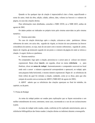 17




           Quando se faz qualquer tipo de citação é imprescindível citar a fonte, especificando o
nome do autor, titulo da obra, edição, cidade, editora, data, volume (se houver) e o número da
página, no caso das citações diretas.
           Para informações mais detalhadas, consultar a NBR 10520, ou a NBR 6023, ambas de
agosto de 2002.
           Os dados podem ser indicados no próprio texto pelo sistema autor-data ou pelo sistema
numérico.
           •   Sistema autor-data
           No caso de citação direta,logo após a citação, colocam-se entre       parênteses: último
sobrenome do autor, em caixa alta, seguido de vírgula, as iniciais de seus prenomes (se houver
coincidência de autores, ou seja, mais de um autor com o mesmo sobrenome), seguida de ponto,
depois de vírgulas, p minúsculo seguido de um ponto e o número da página de onde se retirou a
citação. A seguir, fecha-se o parêntese.
           •   Sistema numérico
           No computador, logo após a citação, pressiona-se o cursor para aí colocar um número
           exponencial. Basta clicar inserir, em seguida, clicar no menu referência        e, para
           finalizar, clicar em notas de rodapé. Automaticamente o computador escreverá no local
           onde está o cursor o número exponencial correspondente e aparecerá, no rodapé, após
           uma pequena linha horizontal, o mesmo número exponencial. Digite ali as referências da
           fonte (obra) da qual foi retirada a citação, cuidando, como já se disse, para que elas
           estejam de acordo com as normas da ABNT.( NBR 6023 de agosto de 2002).
           A ABNT admite que as referências das citações apareçam no final do trabalho, do
capítulo, ou da parte.


7.3 Notas de Rodapé


           As notas de rodapé podem ser usadas para explicações que se façam necessárias a um
melhor entendimento do texto; entretanto, neste caso, recomenda-se o uso de um esclarecimento
à parte.
           As notas de rodapé serão usadas, ainda, conforme já foi explicado anteriormente, para as
referências bibliográficas das fontes usadas ( citações diretas ou indiretas) durante a monografia.
 