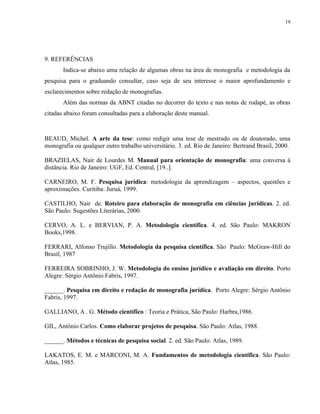 19




9. REFERÊNCIAS
       Indica-se abaixo uma relação de algumas obras na área de monografia e metodologia da
pesquisa para o graduando consultar, caso seja de seu interesse o maior aprofundamento e
esclarecimentos sobre redação de monografias.
       Além das normas da ABNT citadas no decorrer do texto e nas notas de rodapé, as obras
citadas abaixo foram consultadas para a elaboração deste manual.



BEAUD, Michel. A arte da tese: como redigir uma tese de mestrado ou de doutorado, uma
monografia ou qualquer outro trabalho universitário. 3. ed. Rio de Janeiro: Bertrand Brasil, 2000.

BRAZIELAS, Nair de Lourdes M. Manual para orientação de monografia: uma conversa à
distância. Rio de Janeiro: UGF, Ed. Central, [19..].

CARNEIRO, M. F. Pesquisa jurídica: metodologia da aprendizagem – aspectos, questões e
aproximações. Curitiba: Juruá, 1999.

CASTILHO, Nair de. Roteiro para elaboração de monografia em ciências jurídicas. 2. ed.
São Paulo: Sugestões Literárias, 2000.

CERVO, A. L. e BERVIAN, P. A. Metodologia científica. 4. ed. São Paulo: MAKRON
Books,1998.

FERRARI, Alfonso Trujillo. Metodologia da pesquisa científica. São Paulo: McGraw-Hill do
Brasil, 1987

FERREIRA SOBRINHO, J. W. Metodologia do ensino jurídico e avaliação em direito. Porto
Alegre: Sérgio Antônio Fabris, 1997.

______. Pesquisa em direito e redação de monografia jurídica. Porto Alegre: Sérgio Antônio
Fabris, 1997.

GALLIANO, A . G. Método científico : Teoria e Prática, São Paulo: Harbra,1986.

GIL, Antônio Carlos. Como elaborar projetos de pesquisa. São Paulo: Atlas, 1988.

______. Métodos e técnicas de pesquisa social. 2. ed. São Paulo: Atlas, 1989.

LAKATOS, E. M. e MARCONI, M. A. Fundamentos de metodologia científica. São Paulo:
Atlas, 1985.
 