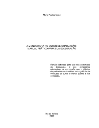 2




           Maria Paulina Gomes




A MONOGRAFIA NO CURSO DE GRADUAÇÃO:
 MANUAL PRÁTICO PARA SUA ELABORAÇÃO




                  Manual elaborado para uso dos acadêmicos
                  da     Graduação    e    dos    professores
                  orientadores de monografia, com o objetivo
                  de padronizar os trabalhos monográficos de
                  conclusão de curso e orientar quanto à sua
                  confecção.




             Rio de Janeiro
                  2011
 