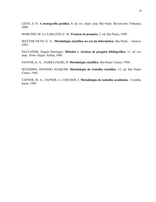 20




LEITE, E. O. A monografia jurídica. 4. ed. rev. atual. amp. São Paulo: Revista dos Tribunais,
2000.

MARCONI, M. A e LAKATOS, E. M. Técnicas de pesquisa. 2. ed. São Paulo, 1990.

MATTAR NETO, G. A.. Metodologia científica na era da informática. São Paulo : Saraiva,
2002.

SALVADOR, Ângelo Domingos. Métodos e técnicas de pesquisa bibliográfica. 11. ed. rev.
amp. Porto Alegre: Sulina, 1986.

SANTOS, G. A. ; PARRA FILHO, D. Metodologia científica. São Paulo: Futura, 1998.

SEVERINO, ANTONIO JOAQUIM. Metodologia do trabalho científico. 13. ed. São Paulo:
Cortez, 1985.

TAFNER, M. A.; TAFNER, J. e FISCHER, J. Metodologia do trabalho acadêmico. Curitiba:
Juruá, 1999.
 