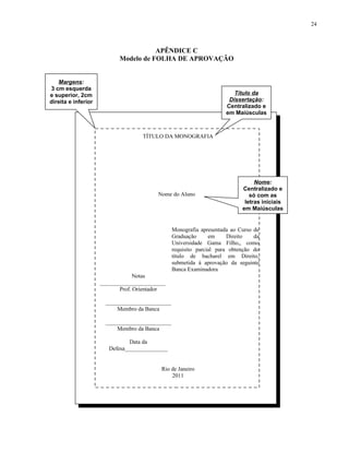 24



                                      APÊNDICE C
                           Modelo de FOLHA DE APROVAÇÃO


   Margens:
3 cm esquerda
e superior, 2cm                                                          Título da
direita e inferior                                                     Dissertação:
                                                                      Centralizado e
                                                                      em Maiúsculas



                                    TÍTULO DA MONOGRAFIA




                                                                                 Nome:
                                                                            Centralizado e
                                         Nome do Aluno                         só com as
                                                                             letras iniciais
                                                                            em Maiúsculas


                                                 Monografia apresentada ao Curso de
                                                 Graduação      em     Direito   da
                                                 Universidade Gama Filho,, como
                                                 requisito parcial para obtenção do
                                                 título de bacharel em Direito,
                                                 submetida à aprovação da seguinte
                                                 Banca Examinadora
                                  Notas
                     _______________________
                            Prof. Orientador

                       _______________________
                           Membro da Banca

                       _______________________
                           Membro da Banca

                                Data da
                        Defesa_______________


                                          Rio de Janeiro
                                              2011
 