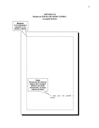 25



                                      APÊNDICE D
                         Modelo de FOLHA DE DEDICATÓRIA
                                    (exemplo fictício)

   Margens:
3 cm esquerda e
 superior, 2 cm
direita e inferior




                              Texto:
                     Deverá ser do meio da
                     página até a margem
                       direita e em letras
                     minúsculas, no terço
                        inferior da folha.


                                             A meus pais com gratidão e
                                             carinho.
 