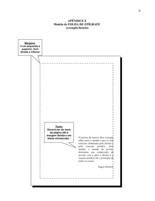 26



                                    APÊNDICE E
                          Modelo de FOLHA DE EPÍGRAFE
                                  APÊNDICE 5
                                  (exemplo fictício)
                     Modelo de FOLHA DE AGRADECIMENTOS



   Margens:
3 cm esquerda e
 superior, 2cm
direita e inferior




                          Folha reservada aos agradecimentos.




                            Texto:
                     Deverá ser do meio
                       da página até a
                     margem direita e em
                     letras minúsculas .     O jurista de nossos dias costuma
                                             olhar para o mundo como se este
                                             estivesse dominado pelo direito e
                                             pela coerção jurídica. Este
                                             mundo, o mundo do jurista,
                                             determina sua cosmovisão de
                                             acordo com a qual o direito e a
                                             coação jurídica são o princípio de
                                             todas as coisas.

                                                                Eugen Ehrlich
 