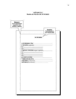 28




                                      APÊNDICE G
                             Modelo de FOLHA DE SUMÁRIO




   Margens:
3 cm esquerda e
 superior, 2cm
direita e inferior

                                                                            Sumário:
                                                                          Centralizado e
                                                                          em maiúsculas


                                                 SUMÁRIO



                 1 INTRODUÇÃO....................................................
                 2 TEXTO (capítulo).................................................
                 2.1 ...................................................
                 2.2 ...................................................
                 3 SEGUE TEXTO (segue capítulo)........................
                 3.1 ...................................................
                 3.2 ...................................................
                 3.3 ...................................................
                 6 CONCLUSÃO.....................................................
                 7 BIBLIOGRAFIA..................................................
                 ANEXOS (se houver)................................................
                 APÊNDICES (se houver)............................................
 