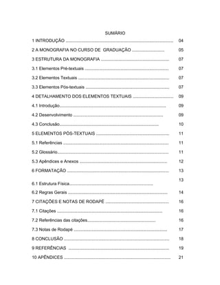 3




                                                        SUMÁRIO
1 INTRODUÇÃO ..........................................................................................      04

2 A MONOGRAFIA NO CURSO DE GRADUAÇÃO ...........................                                             05

3 ESTRUTURA DA MONOGRAFIA .........................................................                          07

3.1 Elementos Pré-textuais ......................................................................            07

3.2 Elementos Textuais ............................................................................          07

3.3 Elementos Pós-textuais ......................................................................            07

4 DETALHAMENTO DOS ELEMENTOS TEXTUAIS ..................................                                     09

4.1 Introdução.........................................................................................      09

4.2 Desenvolvimento ...........................................................................              09

4.3 Conclusão...................................................................................             10

5 ELEMENTOS PÓS-TEXTUAIS .............................................................                       11

5.1 Referências ........................................................................................     11

5.2 Glossário.............................................................................................   11

5.3 Apêndices e Anexos .........................................................................             12

6 FORMATAÇÃO .....................................................................................           13

                                                                                                             13
6.1 Estrutura Física......................................................................

6.2 Regras Gerais ...................................................................................        14

7 CITAÇÕES E NOTAS DE RODAPÉ .....................................................                           16

7.1 Citações ........................................................................................        16

7.2 Referências das citações.........................................................                        16

7.3 Notas de Rodapé ..............................................................................           17

8 CONCLUSÃO ........................................................................................         18

9 REFERÊNCIAS ....................................................................................           19

10 APÊNDICES .........................................................................................       21
 