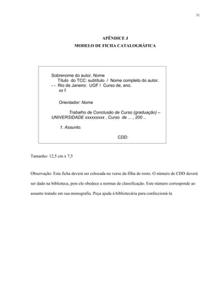 31




                                         APÊNDICE J
                         MODELO DE FICHA CATALOGRÀFICA




           Sobrenome do autor, Nome
               Título do TCC: subtítulo / Nome completo do autor.
           - - Rio de Janeiro: UGF / Curso de, ano.
               xx f.

                Orientador: Nome

                 Trabalho de Conclusão de Curso (graduação) –
           UNIVERSIDADE xxxxxxxxx , Curso de ... , 200 ..

                1. Assunto.

                                                 CDD:



Tamanho: 12,5 cm x 7,5



Observação: Esta ficha deverá ser colocada no verso da filha de rosto. O número de CDD deverá

ser dado na biblioteca, pois ele obedece a normas de classificação. Este número corresponde ao

assunto tratado em sua monografia. Peça ajuda à bibliotecária para confeccioná-la
 