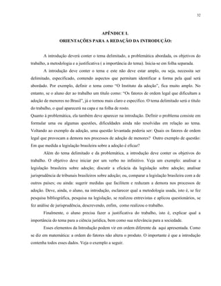 32




                                         APÊNDICE L
                ORIENTAÇÕES PARA A REDAÇÃO DA INTRODUÇÃO:


       A introdução deverá conter o tema delimitado, a problemática abordada, os objetivos do
trabalho, a metodologia e a justificativa ( a importância do tema). Inicia-se em folha separada.
       A introdução deve conter o tema e este não deve estar amplo, ou seja, necessita ser
delimitado, especificado, contendo aspectos que permitam identificar a forma pela qual será
abordado. Por exemplo, definir o tema como “O Instituto da adoção”, fica muito amplo. No
entanto, se o aluno der ao trabalho um título como: “Os fatores de ordem legal que dificultam a
adoção de menores no Brasil”, já o tornou mais claro e específico. O tema delimitado será o título
do trabalho, o qual aparecerá na capa e na folha de rosto.
Quanto à problemática, ela também deve aparecer na introdução. Definir o problema consiste em
formular uma ou algumas questões, dificuldades ainda não resolvidas em relação ao tema.
Voltando ao exemplo da adoção, uma questão levantada poderia ser: Quais os fatores de ordem
legal que provocam a demora nos processos de adoção de menores? Outro exemplo de questão:
Em que medida a legislação brasileira sobre a adoção é eficaz?
       Além do tema delimitado e da problemática, a introdução deve conter os objetivos do
trabalho. O objetivo deve iniciar por um verbo no infinitivo. Veja um exemplo: analisar a
legislação brasileira sobre adoção; discutir a eficácia da legislação sobre adoção; analisar
jurisprudência de tribunais brasileiros sobre adoção; ou, comparar a legislação brasileira com a de
outros países; ou ainda: sugerir medidas que facilitem e reduzam a demora nos processos de
adoção. Deve, ainda, o aluno, na introdução, esclarecer qual a metodologia usada, isto é, se fez
pesquisa bibliográfica, pesquisa na legislação, se realizou entrevistas e aplicou questionários, se
fez análise de jurisprudência, descrevendo, enfim, como realizou o trabalho.
       Finalmente, o aluno precisa fazer a justificativa do trabalho, isto é, explicar qual a
importância do tema para a ciência jurídica, bem como sua relevância para a sociedade.
       Esses elementos da Introdução podem vir em ordem diferente da aqui apresentada. Como
se diz em matemática: a ordem do fatores não altera o produto. O importante é que a introdução
contenha todos esses dados. Veja o exemplo a seguir.
 