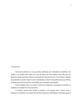 4




I INTRODUÇÃO


       Este manual pretende ser um guia prático elaborado com a finalidade de estabelecer um
modelo a ser seguido pelos alunos do Curso de Direito da Universidade Gama Filho que, por
dispositivo legal, necessitam elaborar monografia de conclusão de curso. Visa facilitar o trabalho
do graduando no que diz respeito à parte metodológica e permitir uma padronização que refletirá,
evidentemente, de forma positiva na qualidade das monografias apresentadas.
       Servirá também como um auxiliar à tarefa dos professores encarregados de orientar os
acadêmicos na redação de suas monografias.
       A intenção exposta neste manual é, portanto, a de oferecer tanto a alunos como a
professores orientadores, um suporte técnico para minimizar as dificuldades enfrentadas quanto à
 