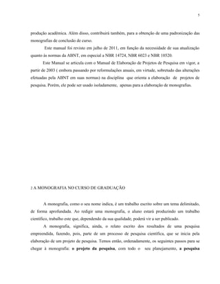 5




produção acadêmica. Além disso, contribuirá também, para a obtenção de uma padronização das
monografias de conclusão de curso.
        Este manual foi revisto em julho de 2011, em função da necessidade de sua atualização
quanto às normas da ABNT, em especial a NBR 14724, NBR 6023 e NBR 10520.
       Este Manual se articula com o Manual de Elaboração de Projetos de Pesquisa em vigor, a
partir de 2003 ( embora passando por reformulações anuais, em virtude, sobretudo das alterações
efetuadas pela ABNT em suas normas) na disciplina que orienta a elaboração de projetos de
pesquisa. Porém, ele pode ser usado isoladamente, apenas para a elaboração de monografias.




2 A MONOGRAFIA NO CURSO DE GRADUAÇÃO



       A monografia, como o seu nome indica, é um trabalho escrito sobre um tema delimitado,
de forma aprofundada. Ao redigir uma monografia, o aluno estará produzindo um trabalho
científico, trabalho este que, dependendo da sua qualidade, poderá vir a ser publicado.
       A monografia, significa, ainda, o relato escrito dos resultados de uma pesquisa
empreendida, fazendo, pois, parte de um processo de pesquisa científica, que se inicia pela
elaboração de um projeto de pesquisa. Temos então, ordenadamente, os seguintes passos para se
chegar à monografia: o projeto da pesquisa, com todo o            seu planejamento, a pesquisa
 