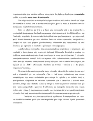 6




propriamente dita, com a coleta, análise e interpretação dos dados; e, finalmente, os resultados
obtidos na pesquisa, sob a forma de monografia.
       Não há por que temer a monografia;você precisa apenas preocupar-se com ela em tempo
de elaborá-la de acordo com as normas metodológicas, passo a passo, e da forma como foi
planejada no projeto feito anteriormente.
       Entre os objetivos de levá-lo a fazer uma monografia está o de propiciar-lhe a
oportunidade de demonstrar habilidade de pesquisa, principalmente a de tipo bibliográfico, e sua
finalização na redação de uma revisão bibliográfica com aprofundamento e rigor conceitual.
Você deverá demonstrar que sabe selecionar fontes de autores renomados, interpretá-los e
compará-los com seus próprios posicionamentos, terminando pelo oferecimento de uma
conclusão que representa os resultados a que chegou com sua pesquisa.
       A elaboração da monografia é feita com a orientação de um professor –o orientador -, que
conduzirá o aluno durante todo o processo, indicando bibliografia, discutindo a temática e o
problema, apresentando sugestões, lendo e corrigindo os textos que você escreve. O orientador
participará ativamente na tarefa de levá-lo a pensar crítica e cientificamente, contribuindo dessa
forma para que o trabalho tenha qualidade e esteja de acordo com as normas metodológicas, em
especial as da ABNT (Associação Brasileira de Normas Técnicas) e a da própria
Organização/Instituição.
       Nesse particular, devemos ressaltar que o orientador irá auxiliá-lo, conduzi-lo, mas você
será o responsável por sua monografia. Cabe a você tomar conhecimento das normas
metodológicas, dos prazos estabelecidos para entrega de capítulos e do trabalho final, e,
principalmente, comparecer aos encontros combinados com o orientador. Afastar-se desses
encontros, redigir todo o trabalho sozinho e entregá-lo pronto ao professor orientador sem que
este   tenha acompanhado o processo de elaboração da monografia representa uma conduta
errônea a ser evitada. O aluno que assim procede corre o risco de não ter seu trabalho aceito pelo
orientador. Isso pode trazer conseqüências desagradáveis, como a reprovação, por exemplo.
                Finalmente, você deve estar ciente do regulamento de monografia do seu curso.
Ele estabelece diretrizes gerais que serão respeitadas pelo corpo discente e pelos professores
orientadores.
 