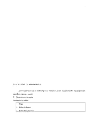 7




3 ESTRUTURA DA MONOGRAFIA


        A monografia divide-se em três tipos de elementos, assim esquematizados e que aparecem
na ordem exposta a seguir:
3.1 Elementos pré-textuais
Aqui estão incluídos:
    •    Capa
    •    Folha de Rosto
    •    Folha de Aprovação
 