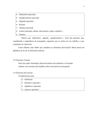 8




    •    Dedicatória (opcional)
    •    Agradecimentos (opcional)
    •    Epígrafe (opcional)
    •    Resumo
    •    Abstract (opcional)
    •    Listas( ilustrações, tabelas, abreviaturas e siglas, simbolos )
    •    Sumário
            Observe que dedicatória, epígrafe, agradecimentos e listas são opcionais, mas,
considerando a importância da monografia, sugerimos que os inclua em seu trabalho, o que,
certamente irá valorizá-lo.
        Como elaborar estas folhas que compõem os elementos pré-textuais? Basta passar aos
apêndices de A a L, ao final deste material.




3.2 Elementos Textuais
        Entre eles estão: Introdução, Desenvolvimento (em capítulos) e Conclusão.
        Adiante você encontra mais detalhes sobre essas partes da monografia.


3.3 Elementos pós-textuais
        Consideraremos aqui:
            •   referências
            •   Glossário ( opcional )
            •   Apêndices ( opcional)
            •   Anexos ( opcional )
 