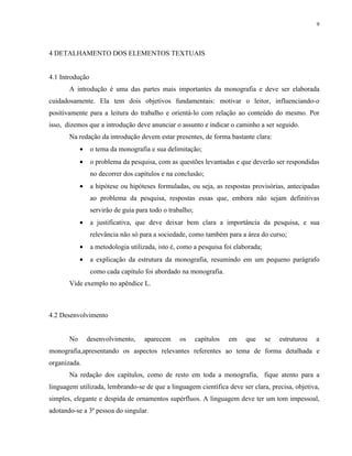 9




4 DETALHAMENTO DOS ELEMENTOS TEXTUAIS


4.1 Introdução
       A introdução é uma das partes mais importantes da monografia e deve ser elaborada
cuidadosamente. Ela tem dois objetivos fundamentais: motivar o leitor, influenciando-o
positivamente para a leitura do trabalho e orientá-lo com relação ao conteúdo do mesmo. Por
isso, dizemos que a introdução deve anunciar o assunto e indicar o caminho a ser seguido.
       Na redação da introdução devem estar presentes, de forma bastante clara:
            •    o tema da monografia e sua delimitação;
            •    o problema da pesquisa, com as questões levantadas e que deverão ser respondidas
                 no decorrer dos capítulos e na conclusão;
            •    a hipótese ou hipóteses formuladas, ou seja, as respostas provisórias, antecipadas
                 ao problema da pesquisa, respostas essas que, embora não sejam definitivas
                 servirão de guia para todo o trabalho;
            •    a justificativa, que deve deixar bem clara a importância da pesquisa, e sua
                 relevância não só para a sociedade, como também para a área do curso;
            •    a metodologia utilizada, isto é, como a pesquisa foi elaborada;
            •    a explicação da estrutura da monografia, resumindo em um pequeno parágrafo
                 como cada capítulo foi abordado na monografia.
       Vide exemplo no apêndice L.



4.2 Desenvolvimento


       No       desenvolvimento,     aparecem     os      capítulos   em   que     se   estruturou   a
monografia,apresentando os aspectos relevantes referentes ao tema de forma detalhada e
organizada.
       Na redação dos capítulos, como de resto em toda a monografia, fique atento para a
linguagem utilizada, lembrando-se de que a linguagem científica deve ser clara, precisa, objetiva,
simples, elegante e despida de ornamentos supérfluos. A linguagem deve ter um tom impessoal,
adotando-se a 3ª pessoa do singular.
 