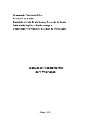 Governo do Estado da Bahia
Secretaria da Saúde
Superintendência de Vigilância e Proteção da Saúde
Diretoria de Vigilância Epidemiológica
Coordenação do Programa Estadual de Imunizações




               Manual de Procedimentos
                  para Vacinação




                         Bahia, 2011
 