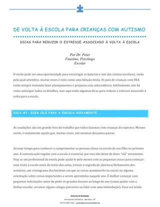  
	
  
Autismo	
  &	
  Realidade	
  
Rua	
  Guarará,	
  529	
  Sala	
  91	
  -­‐	
  São	
  Paulo	
  –	
  SP	
  
Tel	
  (11)	
  2389-­‐	
  4332	
  -­‐	
  contato@autismoerealidade.org	
  
DE VOLTA À ESCOLA PARA CRIANÇAS COM AUTISMO
DICAS PARA REDUZIR O ESTRESSE ASSOCIADO À VOLTA À ESCOLA
Por Dr. Peter
Faustino, Psicólogo
Escolar
	
  
O	
  verão	
  pode	
  ser	
  uma	
  oportunidade	
  para	
  recarregar	
  as	
  baterias	
  e	
  sair	
  das	
  rotinas	
  escolares,	
  razão	
  
pela	
  qual	
  setembro,	
  muitas	
  vezes	
  é	
  visto	
  como	
  uma	
  bênção	
  mista.	
  Os	
  pais	
  de	
  crianças	
  com	
  DEA	
  
estão	
  sempre	
  tentando	
  fazer	
  planejamentos	
  e	
  preparos	
  com	
  antecedência.	
  Infelizmente,	
  não	
  há	
  
como	
  antecipar	
  todos	
  os	
  detalhes,	
  mas	
  aqui	
  estão	
  algumas	
  dicas	
  para	
  reduzir	
  o	
  estresse	
  associado	
  à	
  
volta	
  para	
  a	
  escola.	
  
	
  
DICA #1: DIGA OLÁ PARA A ESCOLA NOVAMENTE
	
  
As	
  saudações	
  são	
  um	
  grande	
  foco	
  do	
  trabalho	
  que	
  todos	
  fazemos	
  com	
  crianças	
  do	
  espectro.	
  Mesmo	
  
assim,	
  é	
  exatamente	
  aquilo	
  que,	
  muitas	
  vezes,	
  nós	
  mesmos	
  deixamos	
  passar.	
  
	
  
Arranje	
  tempo	
  para	
  conhecer	
  e	
  cumprimentar	
  as	
  pessoas-­‐chave	
  na	
  escola	
  do	
  seu	
  filho	
  no	
  próximo	
  
ano.	
  A	
  comunicação	
  regular	
  com	
  a	
  escola	
  é	
  essencial,	
  por	
  isso	
  não	
  deixe	
  de	
  dizer	
  "olá"	
  novamente.	
  
Veja	
  se	
  um	
  profissional	
  da	
  escola	
  pode	
  ajudá-­‐lo	
  pelo	
  menos	
  com	
  as	
  pequenas	
  coisas	
  para	
  começar:	
  
uma	
  visita	
  à	
  escola	
  antes	
  do	
  início	
  das	
  aulas,	
  treinar	
  o	
  segredo	
  de	
  abertura/fechamento	
  dos	
  
armários,	
  um	
  cronograma	
  dos	
  horários	
  em	
  que	
  as	
  coisas	
  acontecerão	
  na	
  escola	
  ou	
  alguma	
  
orientação	
  sobre	
  coisas	
  importantes	
  a	
  serem	
  aprendidas	
  naquele	
  ano.	
  É	
  melhor	
  começar	
  com	
  
pequenas	
  solicitações	
  antes	
  de	
  pedir	
  os	
  grandes	
  favores	
  ao	
  longo	
  do	
  ano	
  (como	
  ajudar	
  com	
  o	
  
ônibus	
  escolar,	
  arrumar	
  alguns	
  colegas	
  parceiros	
  ou	
  lidar	
  com	
  uma	
  intimidação).	
  Uma	
  vez	
  tendo	
  
 