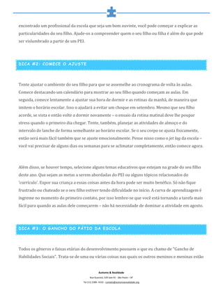  
	
  
Autismo	
  &	
  Realidade	
  
Rua	
  Guarará,	
  529	
  Sala	
  91	
  -­‐	
  São	
  Paulo	
  –	
  SP	
  
Tel	
  (11)	
  2389-­‐	
  4332	
  -­‐	
  contato@autismoerealidade.org	
  
encontrado	
  um	
  profissional	
  da	
  escola	
  que	
  seja	
  um	
  bom	
  ouvinte,	
  você	
  pode	
  começar	
  a	
  explicar	
  as	
  
particularidades	
  do	
  seu	
  filho.	
  Ajude-­‐os	
  a	
  compreender	
  quem	
  o	
  seu	
  filho	
  ou	
  filha	
  é	
  além	
  do	
  que	
  pode	
  
ser	
  vislumbrado	
  a	
  partir	
  de	
  um	
  PEI.	
  
	
  
DICA #2: COMECE O AJUSTE
	
  
Tente	
  ajustar	
  o	
  ambiente	
  do	
  seu	
  filho	
  para	
  que	
  se	
  assemelhe	
  ao	
  cronograma	
  de	
  volta	
  às	
  aulas.	
  
Comece	
  destacando	
  um	
  calendário	
  para	
  mostrar	
  ao	
  seu	
  filho	
  quando	
  começam	
  as	
  aulas.	
  Em	
  
seguida,	
  comece	
  lentamente	
  a	
  ajustar	
  sua	
  hora	
  de	
  dormir	
  e	
  as	
  rotinas	
  da	
  manhã,	
  de	
  maneira	
  que	
  
imitem	
  o	
  horário	
  escolar.	
  Isso	
  o	
  ajudará	
  a	
  evitar	
  um	
  choque	
  em	
  setembro.	
  Mesmo	
  que	
  seu	
  filho	
  
acorde,	
  se	
  vista	
  e	
  então	
  volte	
  a	
  dormir	
  novamente	
  –	
  o	
  ensaio	
  da	
  rotina	
  matinal	
  deve	
  lhe	
  poupar	
  
stress	
  quando	
  o	
  primeiro	
  dia	
  chegar.	
  Tente,	
  também,	
  planejar	
  as	
  atividades	
  de	
  almoço	
  e	
  do	
  
intervalo	
  do	
  lanche	
  de	
  forma	
  semelhante	
  ao	
  horário	
  escolar.	
  Se	
  o	
  seu	
  corpo	
  se	
  ajusta	
  fisicamente,	
  
então	
  será	
  mais	
  fácil	
  também	
  que	
  se	
  ajuste	
  emocionalmente.	
  Pense	
  nisso	
  como	
  o	
  jet	
  lag	
  da	
  escola	
  –	
  
você	
  vai	
  precisar	
  de	
  alguns	
  dias	
  ou	
  semanas	
  para	
  se	
  aclimatar	
  completamente,	
  então	
  comece	
  agora.	
  
	
  
Além	
  disso,	
  se	
  houver	
  tempo,	
  selecione	
  alguns	
  temas	
  educativos	
  que	
  estejam	
  na	
  grade	
  do	
  seu	
  filho	
  
deste	
  ano.	
  Que	
  sejam	
  as	
  metas	
  a	
  serem	
  abordadas	
  do	
  PEI	
  ou	
  alguns	
  tópicos	
  relacionados	
  do	
  
'currículo'.	
  Expor	
  sua	
  criança	
  a	
  essas	
  coisas	
  antes	
  da	
  hora	
  pode	
  ser	
  muito	
  benéfico.	
  Só	
  não	
  fique	
  
frustrado	
  ou	
  chateado	
  se	
  o	
  seu	
  filho	
  estiver	
  tendo	
  dificuldade	
  no	
  início.	
  A	
  curva	
  de	
  aprendizagem	
  é	
  
íngreme	
  no	
  momento	
  do	
  primeiro	
  contato,	
  por	
  isso	
  lembre-­‐se	
  que	
  você	
  está	
  tornando	
  a	
  tarefa	
  mais	
  
fácil	
  para	
  quando	
  as	
  aulas	
  dele	
  começarem	
  –	
  não	
  há	
  necessidade	
  de	
  dominar	
  a	
  atividade	
  em	
  agosto.	
  
	
  
DICA #3: O GANCHO DO PÁTIO DA ESCOLA
	
  
Todos	
  os	
  gêneros	
  e	
  faixas	
  etárias	
  do	
  desenvolvimento	
  possuem	
  o	
  que	
  eu	
  chamo	
  de	
  "Gancho	
  de	
  
Habilidades	
  Sociais".	
  Trata-­‐se	
  de	
  uma	
  ou	
  várias	
  coisas	
  nas	
  quais	
  os	
  outros	
  meninos	
  e	
  meninas	
  estão	
  
 