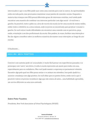  
	
  
Autismo	
  &	
  Realidade	
  
Rua	
  Guarará,	
  529	
  Sala	
  91	
  -­‐	
  São	
  Paulo	
  –	
  SP	
  
Tel	
  (11)	
  2389-­‐	
  4332	
  -­‐	
  contato@autismoerealidade.org	
  
interessados	
  e	
  que	
  o	
  seu	
  filho	
  pode	
  usar	
  como	
  uma	
  conexão	
  para	
  com	
  os	
  outros.	
  As	
  oportunidades	
  
estão	
  em	
  toda	
  parte,	
  mas	
  precisamos	
  maximizar	
  essas	
  janelas	
  de	
  conexões	
  sociais.	
  Enquanto	
  a	
  
maioria	
  das	
  crianças	
  com	
  DEA	
  possui	
  diferentes	
  graus	
  de	
  interesses	
  restritos,	
  você	
  ainda	
  pode	
  
encontrar	
  uma	
  maneira	
  de	
  combinar	
  seu	
  interesse	
  particular	
  com	
  algo	
  social	
  -­‐	
  aí	
  você	
  tem	
  o	
  
gancho.	
  Se	
  possível,	
  visite	
  o	
  pátio	
  ou	
  a	
  área	
  de	
  recreio	
  da	
  escola	
  (se	
  for	
  uma	
  escola	
  de	
  ensino	
  médio,	
  
então	
  visite	
  o	
  refeitório	
  ou	
  a	
  área	
  comum,	
  onde	
  os	
  jovens	
  se	
  encontram),	
  para	
  praticar	
  e	
  ensaiar	
  o	
  
gancho.	
  Se	
  você	
  estiver	
  tendo	
  dificuldades	
  em	
  encontrar	
  uma	
  conexão	
  com	
  os	
  parceiros,	
  peça,	
  
então,	
  orientação	
  a	
  um	
  dos	
  profissionais	
  da	
  escola.	
  Eles	
  podem,	
  às	
  vezes,	
  facilitar	
  uma	
  interação	
  e	
  
lhe	
  dar	
  alguns	
  conselhos	
  sobre	
  as	
  melhores	
  maneiras	
  de	
  manter	
  essas	
  interações	
  ao	
  longo	
  do	
  ano	
  
escolar.	
  
	
  
E	
  finalmente	
  ...	
  
DICA #4: SEJA POSITIVO
	
  
Conviver	
  com	
  autismo	
  pode	
  ser	
  avassalador;	
  é	
  muito	
  fácil	
  pensar	
  em	
  experiências	
  passadas	
  e	
  se	
  
preocupar	
  com	
  'outro'	
  ano	
  letivo.	
  A	
  volta	
  à	
  escola	
  representa	
  um	
  ajuste	
  para	
  todos	
  em	
  casa,	
  
especialmente	
  para	
  os	
  cuidadores.	
  Mas	
  você	
  pode	
  manter	
  a	
  esperança	
  se	
  permanecer	
  otimista.	
  
Encontre	
  algo	
  pelo	
  qual	
  seu	
  filho	
  possa	
  ansiar	
  e	
  se	
  animar	
  em	
  setembro.	
  Isso	
  pode	
  ajudá-­‐lo	
  a	
  
associar	
  a	
  mudança	
  com	
  algo	
  positivo.	
  Se	
  você	
  olhar	
  para	
  os	
  pontos	
  fortes,	
  então	
  verá	
  o	
  que	
  é	
  
possível	
  e	
  talvez	
  só	
  precise	
  reconhecer	
  algo	
  que	
  não	
  estava	
  ali	
  antes...	
  uma	
  habilidade	
  aprendida,	
  
um	
  sorriso	
  diferente	
  ou	
  uma	
  nova	
  amizade.	
  
	
  
	
  
	
  
Sobre Peter Faustino
Presidente,	
  New	
  York	
  Association	
  of	
  School	
  Psychologists	
  (NYASP)	
  
	
  
 