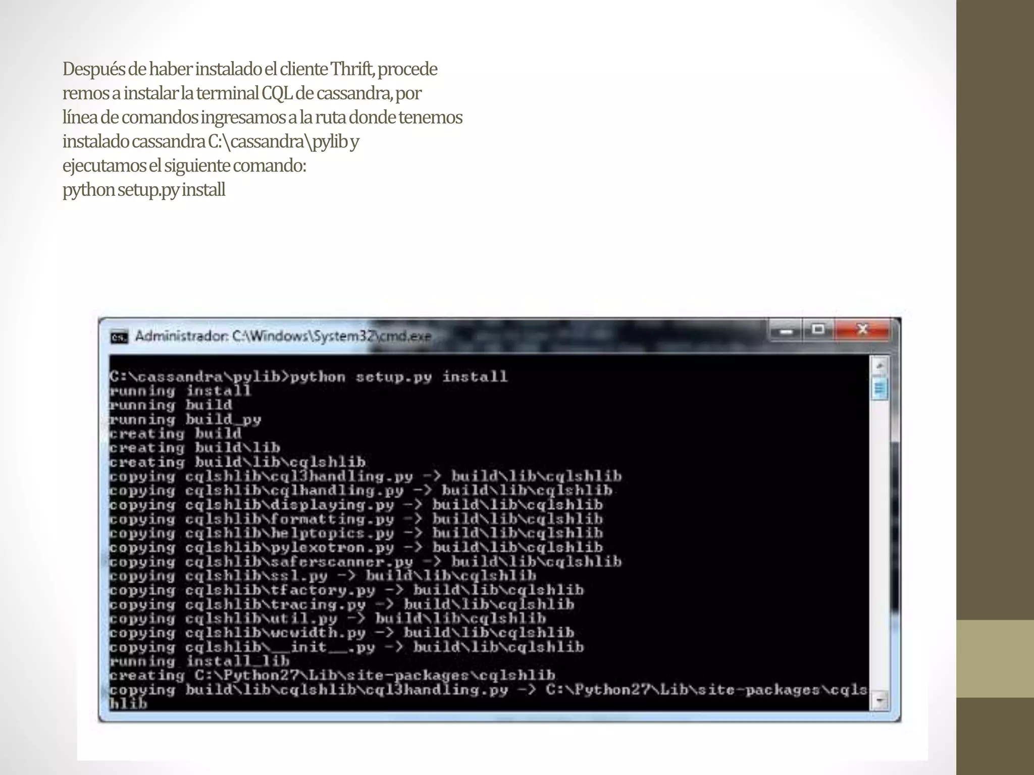 DespuésdehaberinstaladoelclienteThrift,procede
remosainstalarlaterminalCQLdecassandra,por
líneadecomandosingresamosalarutadondetenemos
instaladocassandraC:cassandrapyliby
ejecutamoselsiguientecomando:
pythonsetup.pyinstall
 