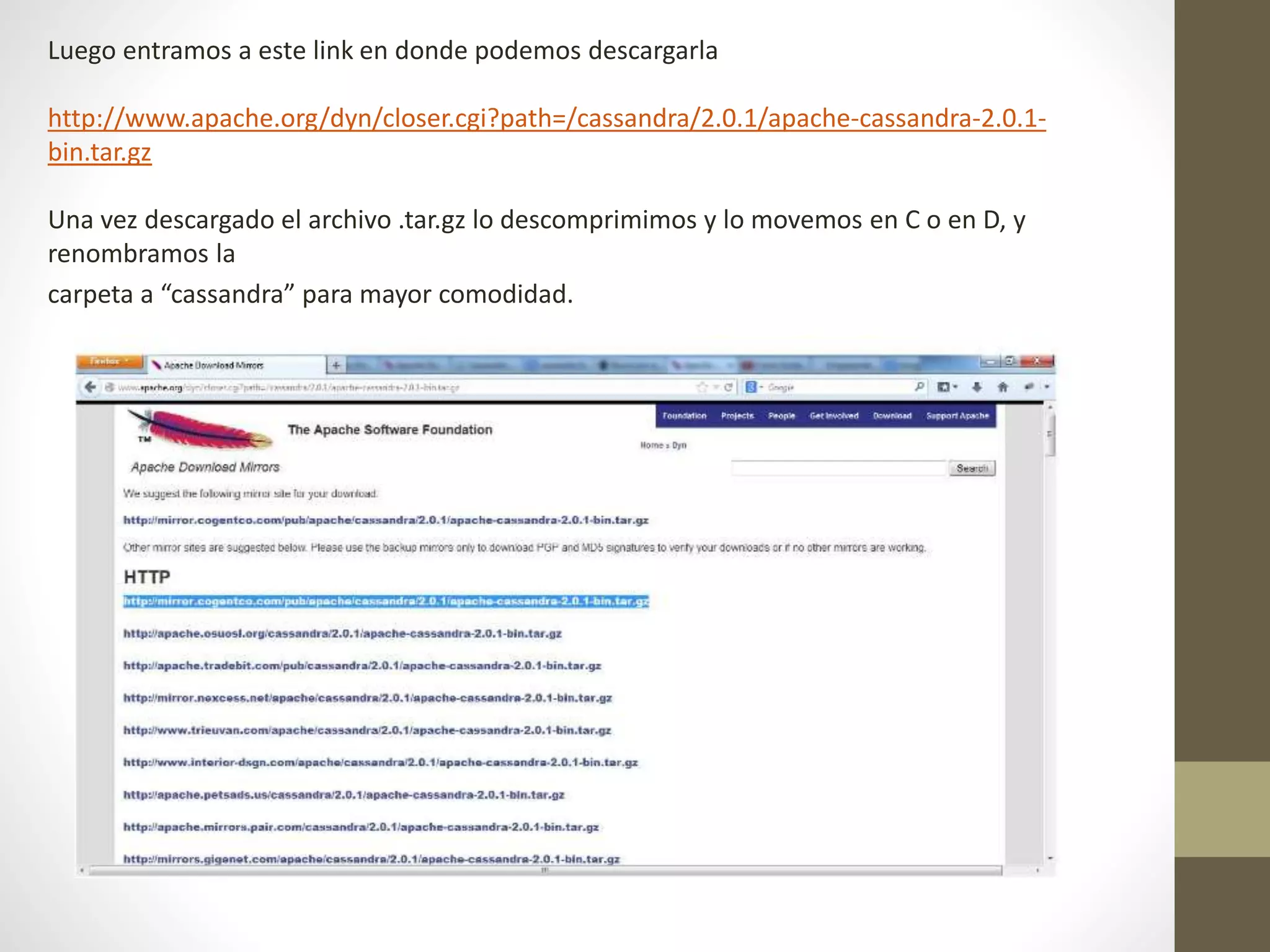 Luego entramos a este link en donde podemos descargarla
http://www.apache.org/dyn/closer.cgi?path=/cassandra/2.0.1/apache-cassandra-2.0.1-
bin.tar.gz
Una vez descargado el archivo .tar.gz lo descomprimimos y lo movemos en C o en D, y
renombramos la
carpeta a “cassandra” para mayor comodidad.
 