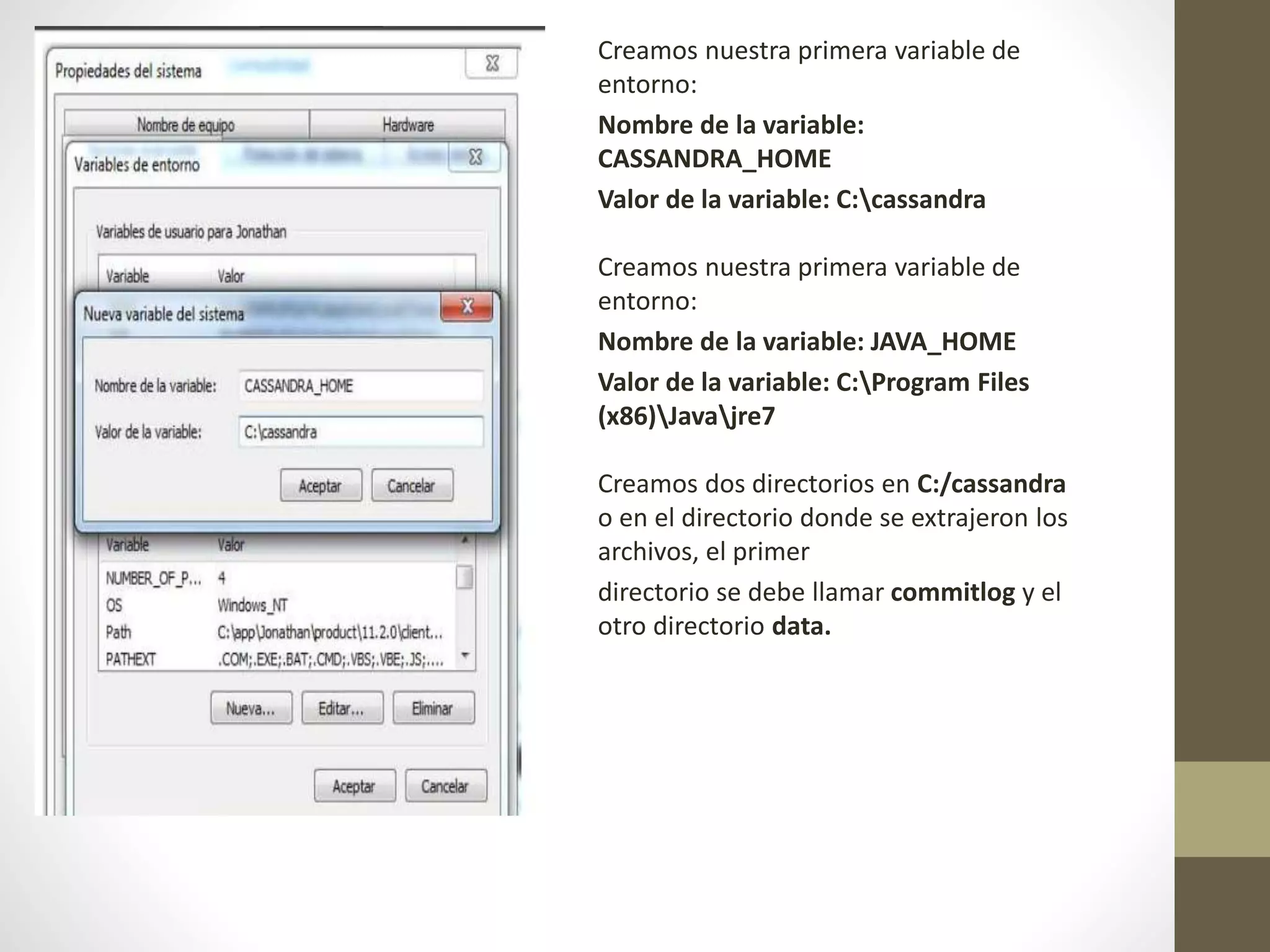 Creamos nuestra primera variable de
entorno:
Nombre de la variable:
CASSANDRA_HOME
Valor de la variable: C:cassandra
Creamos nuestra primera variable de
entorno:
Nombre de la variable: JAVA_HOME
Valor de la variable: C:Program Files
(x86)Javajre7
Creamos dos directorios en C:/cassandra
o en el directorio donde se extrajeron los
archivos, el primer
directorio se debe llamar commitlog y el
otro directorio data.
 