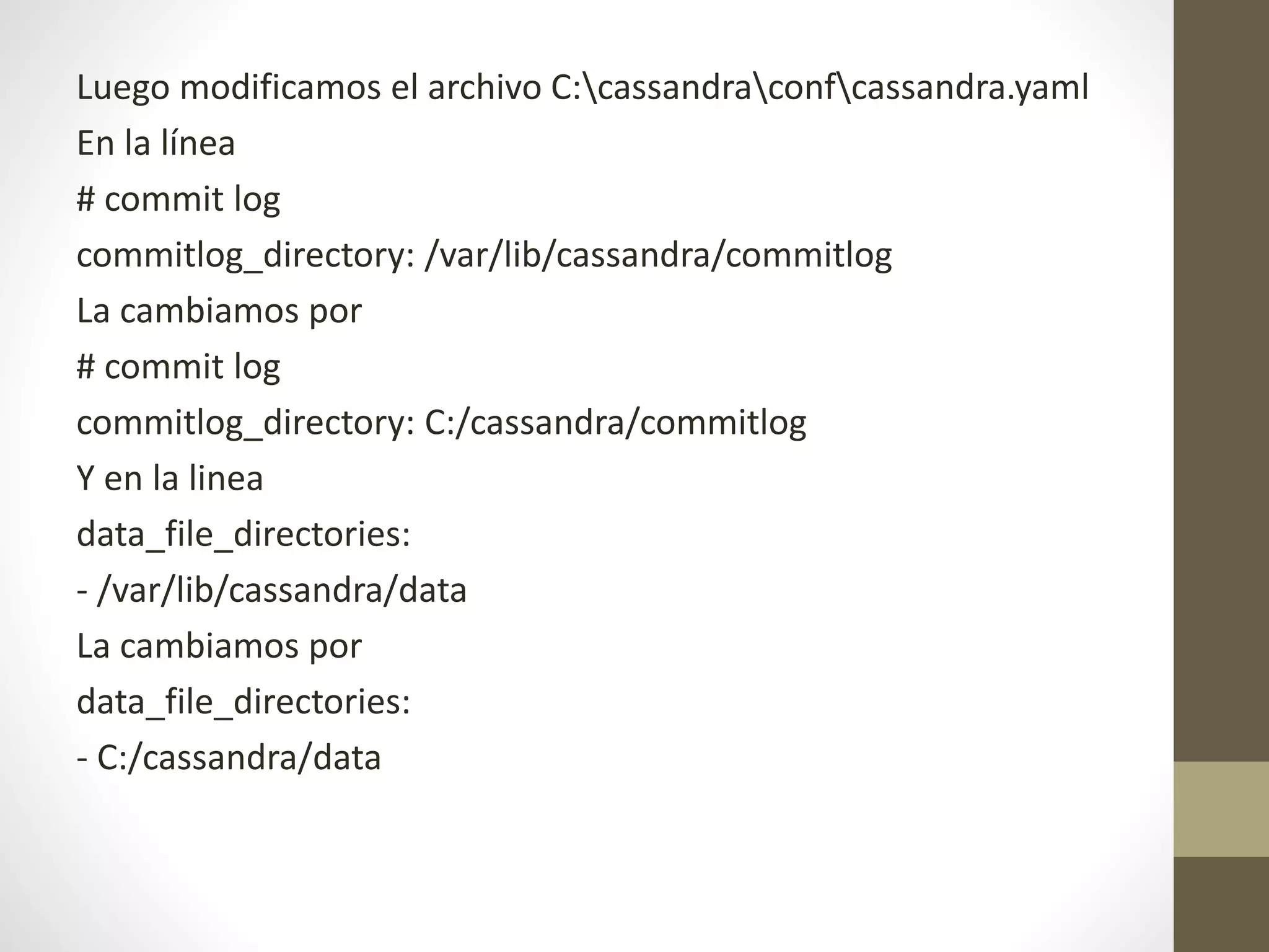 Luego modificamos el archivo C:cassandraconfcassandra.yaml
En la línea
# commit log
commitlog_directory: /var/lib/cassandra/commitlog
La cambiamos por
# commit log
commitlog_directory: C:/cassandra/commitlog
Y en la linea
data_file_directories:
- /var/lib/cassandra/data
La cambiamos por
data_file_directories:
- C:/cassandra/data
 