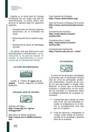 MÓDULO DE
  SENSIBILIZACIÓN
  AMBIENTAL




  España es el único país de Europa       Club Español de Residuos
Occidental con un riesgo muy alto de      http://www.clubresiduos.org/
desertificación. La lucha contra este
proceso se plantea bajo los siguientes    Guía de Envases y Residuos de Envases
aspectos:                                 http://www.asociacionesdevecinos.
                                          org
  – Incorporación de técnicas agrarias
    protectoras de la fertilidad del      Contaminación Acústica
    suelo.                                http://www.ideal.es/waste/
                                          acustica.htm
  – Reconstrucción de la cubierta vege-
    tal.                                  Contaminación y Salud
                                          http://www.ideal.es/waste/
  – Realización de obras de hidrología    termica.htm
    forestal.
                                          Contaminación Ambiental
  Por último, hay que diferenciar entre   http://www2.adi.uan.es/~risito/
desertificación y desertización. La de-
sertización es un proceso natural; en
cambio, la desertificación es conse-
cuencia de la actividad del hombre.
                                                      ACTIVIDADES

     LECTURA RECOMENDADA



                                            A través de las presentes actividades
                                          se pretende que el alumnado conozca
                                          más de cerca los principales proble-
   Cuello, A. (1993). El agua en la
                                          mas ambientales, muchos de los cua-
ciudad.    Sevilla, Agencia de Medio
                                          les no son apreciables a simple vista.
Ambiente.
                                          Además, se busca que el alumnado
                                          comience a involucrarse en las accio-
                                          nes de reciclado y a informarse sobre
    PÁGINAS WEB DE INTERÉS                la realidad ambiental de su propia co-
                                          munidad.

                                           1.a Comprueba que cuando un coche
                                               está al sol, con las ventanillas ce-
                                               rradas, la temperatura en el inte-
Instituto del Agua                             rior es sensiblemente más alta
http://www.ugr.es/~jjcruz/                     que en el exterior.
instagua.htm
                                           2.a Trata de observar o fotografiar el
Ministerio de Medio Ambiente                   “smog” (nube visible de contami-
http://www.ma.es:8088/aratema.                 nación) en tu localidad a primera
htm                                            hora de la mañana.


     30
 