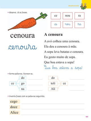 Amadurecendo



• Observa. Lê as frases.
                                                    ce           nou            ra

                                                    §cæe@       n@o£u@         ﬂr@a@

   cenoura                               A cenoura
                                         A avó colheu uma cenoura.

§cæe‰n@o£u¤r@a@                          Ela deu a cenoura à mãe.
                                         A sopa leva batatas e cenoura.
                                         Eu gosto muito de sopa.
                                         Que boa estava a sopa!
                                         Q@uæe@ ﬂb£o£a@ æe¤s¤t@a¤v£a@ §a@ ¤s@o£p@a@!
• Forma palavras. Escreve-as.
               do                                do
    ce          go                              toli          ce
                na                              Ali

• Inventa frases com as palavras seguintes.
   cego
   doce
   Alice
                                                                                        101
 