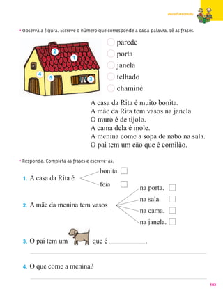 Amadurecendo



• Observa a figura. Escreve o número que corresponde a cada palavra. Lê as frases.
                                             parede
                  2
                         1
                                               porta
                                               janela
         4
              5                 3              telhado
                                               chaminé
                                 A casa da Rita é muito bonita.
                                 A mãe da Rita tem vasos na janela.
                                 O muro é de tijolo.
                                 A cama dela é mole.
                                 A menina come a sopa de nabo na sala.
                                 O pai tem um cão que é comilão.

• Responde. Completa as frases e escreve-as.
                                      bonita.
 1.   A casa da Rita é
                                      feia.              na porta.
                                                         na sala.
 2.   A mãe da menina tem vasos
                                                         na cama.
                                                         na janela.

 3.   O pai tem um                  que é                  .


 4.   O que come a menina?

                                                                                     103
 