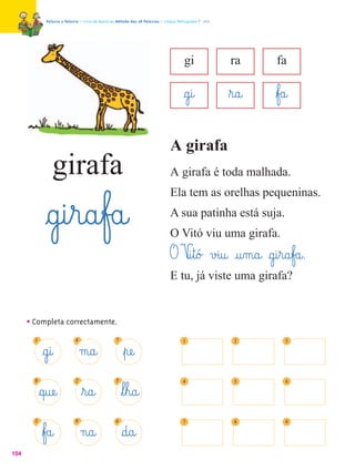 Palavra a Palavra – Livro de Apoio ao Método das 28 Palavras – Língua Portuguesa 1.º ano




                                                                                        gi               ra      fa

                                                                                        §g@i@            ﬂr@a@   ﬂf£a@

                                                                                A girafa
                 girafa                                                         A girafa é toda malhada.
                                                                                Ela tem as orelhas pequeninas.

              §g@i¤r@a¤f£a@                                                     A sua patinha está suja.
                                                                                O Vitó viu uma girafa.
                                                                                O V@i¤t@ó£ v£i@u@ @u‰m@a@ §g@i¤r@a¤f£a@.
                                                                                E tu, já viste uma girafa?


      • Completa correctamente.
        1                    4                     7                                   1                   2         3

             §g@i@               m@a@                  ﬂpæe@
        8                    2                     5                                   4                   5         6

            §q@uæe@              ﬂr@a@                 ﬂl¤h@a@
        3                    9                     6                                   7                   8         9

             ﬂf£a@               n@a@                  §d@a@
104
 