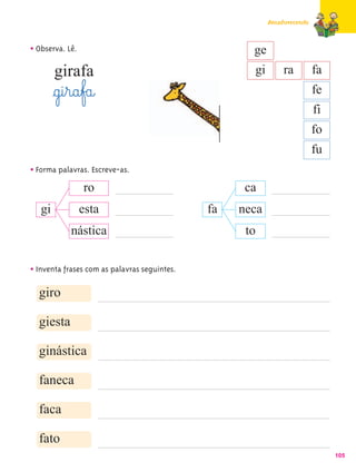 Amadurecendo



• Observa. Lê.                                       ge
        girafa                                       gi       ra         fa
        §g@i¤r@a¤f£a@                                                    fe
                                                                         fi
                                                                         fo
                                                                         fu
• Forma palavras. Escreve-as.
               ro                                   ca
   gi            esta                         fa   neca
             nástica                                to


• Inventa frases com as palavras seguintes.
  giro

  giesta

  ginástica

  faneca

  faca

  fato
                                                                              105
 