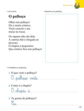 Amadurecendo



• Lê o texto.                         • Desenha um palhaço.
  O palhaço
  Olhai este palhaço!
  Ele é muito cómico.
  Veste casacão e usa
  meias às riscas.
  Os sapatos não são dele.
  A camisa não é chegada ao
  pescoço.
  O chapéu é pequenino.
  Que cómico fica este palhaço!




• Completa as respostas.
  1.   O que veste o palhaço?

       O ¤p@a¤l¤h@a@ç@o£ vÆe¤s¤tæe@
  2.   Como é o chapéu?

       O §c¤h@a¤pæé@u@ æé@
  3.   Tu gostas de palhaços?

       E@u@                                                                 107
 