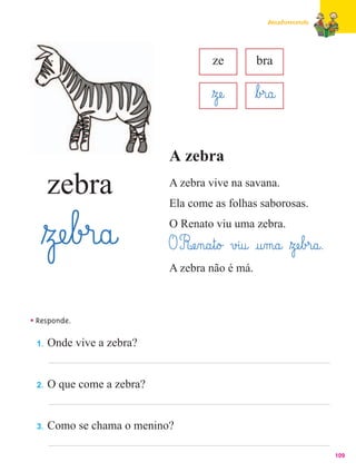 Amadurecendo




                                       ze          bra

                                       ﬂzæe@       ﬂb£r@a@

                            A zebra
      zebra                 A zebra vive na savana.
                            Ela come as folhas saborosas.


   ﬂzæe¤b£r@a@              O Renato viu uma zebra.
                            O Ræe‰n@a¤t@o£ v£i@u@ @u‰m@a@ ﬂzæe¤b£r@a@.
                            A zebra não é má.



• Responde.
 1.   Onde vive a zebra?


 2.   O que come a zebra?


 3.   Como se chama o menino?

                                                                         109
 