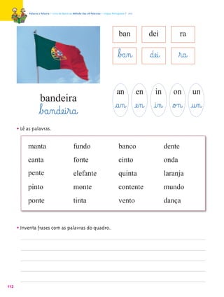 Palavra a Palavra – Livro de Apoio ao Método das 28 Palavras – Língua Portuguesa 1.º ano




                                                                                        ban                 dei               ra

                                                                                       ﬂb£a‰n@              §dæe@i@          ﬂr@a@

                                                                                      an               en      in        on          un
                     bandeira
                    ﬂb£a‰n@dæe@i¤r@a@                                                @a‰n@ æe‰n@ @i‰n@ §o£n@ @u‰n@
      • Lê as palavras.

           manta                                 fundo                                  banco                         dente
           canta                                 fonte                                  cinto                         onda
           pente                                 elefante                               quinta                        laranja
           pinto                                 monte                                  contente                      mundo
           ponte                                 tinta                                  vento                         dança


      • Inventa frases com as palavras do quadro.




112
 