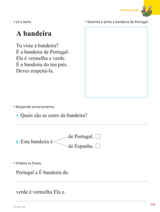 Amadurecendo



• Lê o texto.                       • Desenha e pinta a bandeira de Portugal.

   A bandeira
   Tu viste a bandeira?
   É a bandeira de Portugal.
   Ela é vermelha e verde.
   É a bandeira do teu país.
   Deves respeitá-la.




• Responde correctamente.
  1. Quais são as cores da bandeira?




                             de Portugal.
   2.   Esta bandeira é
                             de Espanha.


• Ordena as frases.
   Portugal a É bandeira de.


   verde é vermelha Ela e.

                                                                                113
MC1PPM28 - F08
 