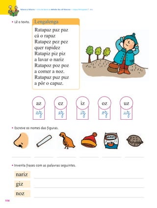 Palavra a Palavra – Livro de Apoio ao Método das 28 Palavras – Língua Portuguesa 1.º ano




      • Lê o texto. Lengalenga
                    Ratapaz paz paz
                    cá o rapaz
                    Ratapez pez pez
                    quer rapidez
                    Ratapiz piz piz
                    a lavar o nariz
                    Ratapoz poz poz
                    a comer a noz.
                    Ratapuz puz puz
                    a pôr o capuz.


                              az                        ez                          iz                oz      uz
                             §a¤z@                      æe¤z@                      @i¤z@              §o£z@   @u¤z@
      • Escreve os nomes das figuras.




      • Inventa frases com as palavras seguintes.
        nariz
        giz
        noz
114
 