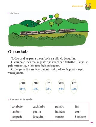 Amadurecendo



• Lê o texto.




O comboio
  Todos os dias passa o comboio na vila do Joaquim.
  O comboio leva muita gente que vai para o trabalho. Ele passa
pelo campo, que tem uma bela paisagem.
  O Joaquim fica muito contente e diz adeus às pessoas que
vão à janela.


                am            em      im        om      um
                §a‰m@         æe‰m@   @i‰m@     §o£m@   @u‰m@
• Lê as palavras do quadro.

    comboio               cachimbo            pombo        fim
    tambor                pudim               homem        atum
    lâmpada               Joaquim             campo        bombom
                                                                       115
 