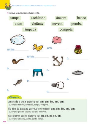 Palavra a Palavra – Livro de Apoio ao Método das 28 Palavras – Língua Portuguesa 1.º ano




      • Escreve as palavras no lugar certo.
             tampa                                  cachimbo                                              âncora           banco
                   atum                              elefante                                  nuvem                     pomba
                                     lâmpada                                                                compota




      @u‰m@a@                                                                       @u‰m@
                                            @u‰m@a@                                                                §a@
      §o£                                                                          §a@
                                            §o£                                                                    §a@
      §o£                                                                           §a@
            Observa
       Antes de p ou b escreve-se: am, em, im, om, um.
            Exemplo: tambor, comboio, tampa, compota.
       No fim da palavra escreve-se sempre: am, em, im, om, um.
            Exemplo: pudim, jardim, nuvem, bombom.
       Nos outros casos escreve-se: an, en, in, on, un.
            Exemplo: elefante, dente, pente, banco.
116
 