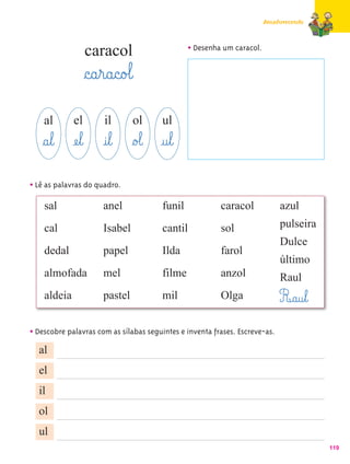 Amadurecendo



                  caracol                       • Desenha um caracol.

                  §c@a¤r@a@c@o£l@
    al       el         il      ol      ul
    §a¤l@ æe¤l@ @i¤l@ §o£l@ @u¤l@
• Lê as palavras do quadro.
    sal                anel             funil            caracol             azul
    cal                Isabel           cantil           sol                 pulseira
                                                                             Dulce
    dedal              papel            Ilda             farol
                                                                             último
    almofada           mel              filme            anzol               Raul
    aldeia             pastel           mil              Olga                R@a@u¤l@
• Descobre palavras com as sílabas seguintes e inventa frases. Escreve-as.
   al
  el
  il
  ol
  ul
                                                                                         119
 